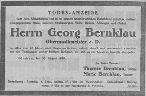 Todes-Anzeige. Gott dem Allmächtigen hat es in seinem unerforschlichen Ratschlusse gefallen, meinen innigstgeliebten Mann, unseren treubesorgten Vater, Bruder, Schwager und Onkel Georg Bernklau, Obermusikmeister a. D. im Alter von 60 Jahren nach längerem Leiden, jedoch schnell und unerwartet, versehen mit den Tröstungen seiner heiligen Religion, zu sich in ein besseres Jenseits abzurufen. München, den 30. August 1929. In tiefer Trauer: Therese Bernklau, Gattin, Marie Bernklau, Tochter. Beerdigung: Sonntag, 1. Sept., nachm. 3 1/4 Uhr im Westfriedhof. Gottesdienst: Montag, vorm. 9 Uhr in der Pfarrkirche St. Vinzenz.
